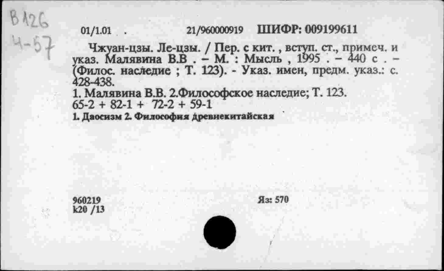 ﻿Мгс
'и
01/1.01 .	21/960000919 ШИФР: 009199611
Чжуан-цзы. Ле-цзы. / Пер. с кит., вступ. ст., примеч. г указ. Малявина В.В . - М. : Мысль , 1995 . - 440 с . -(Филос. наследие ; Т. 123). - Указ, имен, предм. указ.: с 428-438.
1. Малявина В.В. 2.Философское наследие; Т. 123. 65-2 + 82-1 + 72-2 + 59-1
1. Даосизм 2. Философия Древнекитайская
960219 к20 /13
Яз: 570